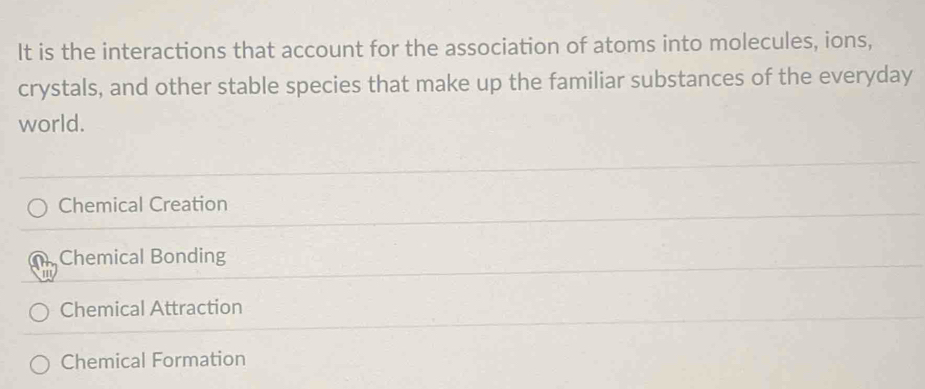 It is the interactions that account for the association of atoms into molecules, ions,
crystals, and other stable species that make up the familiar substances of the everyday
world.
Chemical Creation
Chemical Bonding
Chemical Attraction
Chemical Formation