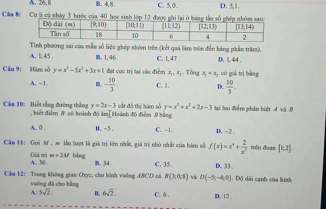 A. 26,8 B. 4,8 . C. 5, 0 . D. 5,1.
Câu 8: Cự li cú nhảy 3 bước của 40 học sin
Tính phương sai của mẫu số liệu ghép nhóm trên (kết quả làm tròn đến hàng phần trăm).
A. 1, 45 . B. 1, 46 . C. 1, 47 . D. 1, 44 .
Câu 9: Hàm số y=x^3-5x^2+3x+1 đạt cực trị tại các điểm x_1,x_2. Tổng x_1+x_2 có giá trị bằng
A. −1. B. - 10/3 . C. 1. D.  10/3 .
Câu 10: Biết rằng đường thắng y=2x-3 cắt đồ thị hàm số y=x^3+x^2+2x-3 tại hai điểm phân biệt A và B
, biết điểm B có hoành độ âm[Hoành độ điểm B bằng
A. 0 . B. −5 . C. -1. D. −2 .
Câu 11: Gọi M, m lần lượt là giá trị lớn nhất, giá trị nhỏ nhất của hàm số f(x)=x^4+ 2/x^2  trên đoạn [1;2].
Giá trị m+2M bằng
A. 36. B. 34 . C. 35 . D. 33 .
Câu 12: Trong không gian Oxyz, cho hình vuông ABCD có B(3;0;8) và D(-5;-4;0). Độ dài cạnh của hình
vuông đã cho bằng
A. 5sqrt(2). B. 6sqrt(2). C. 6 . D. 12 .