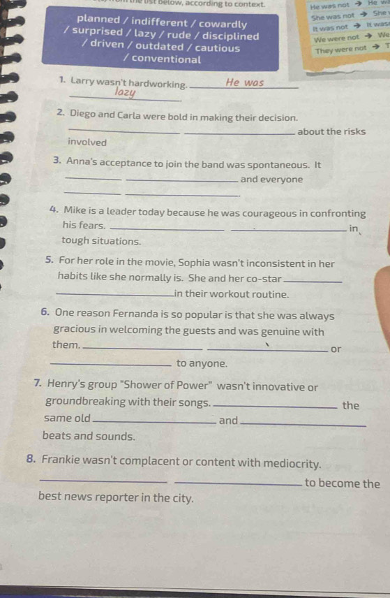 the list below, according to context. He was not
She was not She
planned / indifferent / cowardly
It was not It was
/ surprised / lazy / rude / disciplined We were not We
/ driven / outdated / cautious
They were not
/ conventional
_
1. Larry wasn't hardworking. _He was_
2. Diego and Carla were bold in making their decision.
_
_about the risks
involved
3. Anna's acceptance to join the band was spontaneous. It
_
_and everyone
_
_
4. Mike is a leader today because he was courageous in confronting
his fears. __in、
tough situations.
5. For her role in the movie, Sophia wasn't inconsistent in her
habits like she normally is. She and her co-star_
_in their workout routine.
6. One reason Fernanda is so popular is that she was always
gracious in welcoming the guests and was genuine with
them._
_or
_to anyone.
7. Henry's group "Shower of Power" wasn't innovative or
groundbreaking with their songs. _the
same old _and_
beats and sounds.
8. Frankie wasn't complacent or content with mediocrity.
_
_to become the
best news reporter in the city.