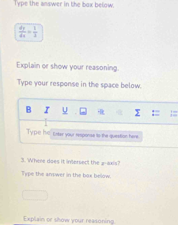 Type the answer in the box below.
 dy/dx = 1/3 
Explain or show your reasoning. 
Type your response in the space below. 
B I U Σ 
1 ≡ 
Type he Enter your response to the question here. 
3. Where does it intersect the £ -axis? 
Type the answer in the box below. 
Explain or show your reasoning.