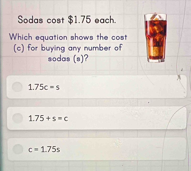 Sodas cost $1.75 each.
Which equation shows the cost
(c) for buying any number of
sodas (s)?
1.75c=s
1.75+s=c
c=1.75s