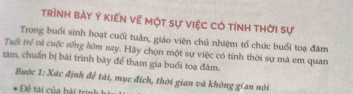 trình bày Ý kiến về một sự việc có tính thời sự 
Trong buổi sinh hoạt cuối tuần, giáo viên chủ nhiệm tổ chức buổi toạ đàm 
Truổi trẻ và cuộc sống hôm nay. Hãy chọn một sự việc có tính thời sự mà em quan 
tàm, chuẩn bị bài trình bày để tham gia buổi toạ đàm. 
Bước 1: Xác định để tài, mục đích, thời gian và không gian nói 
Đề tài của bài trình h