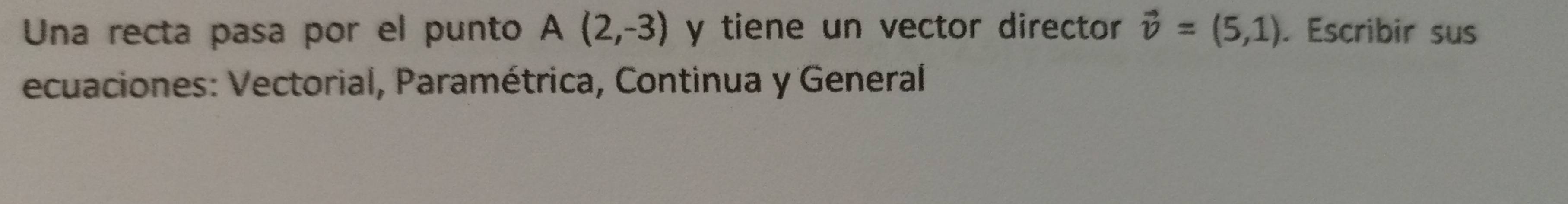 Una recta pasa por el punto A(2,-3) y tiene un vector director vector v=(5,1). Escribir sus 
ecuaciones: Vectorial, Paramétrica, Continua y General