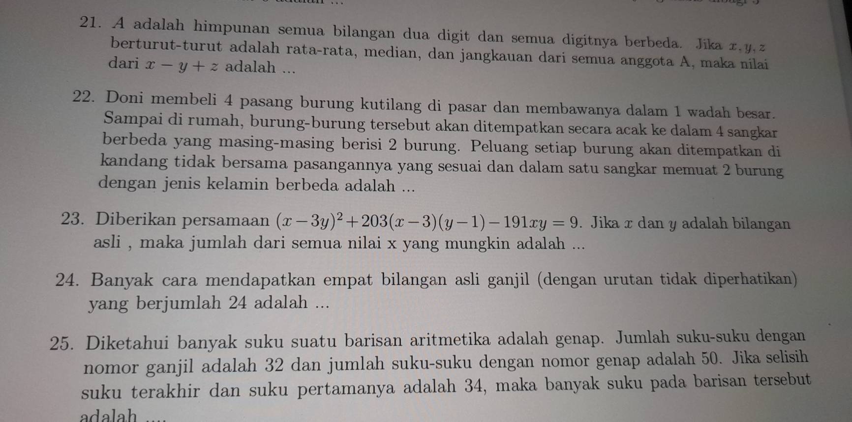 A adalah himpunan semua bilangan dua digit dan semua digitnya berbeda. Jika x. y, z
berturut-turut adalah rata-rata, median, dan jangkauan dari semua anggota A, maka nilai
dari x-y+z adalah ...
22. Doni membeli 4 pasang burung kutilang di pasar dan membawanya dalam 1 wadah besar.
Sampai di rumah, burung-burung tersebut akan ditempatkan secara acak ke dalam 4 sangkar
berbeda yang masing-masing berisi 2 burung. Peluang setiap burung akan ditempatkan di
kandang tidak bersama pasangannya yang sesuai dan dalam satu sangkar memuat 2 burung
dengan jenis kelamin berbeda adalah ...
23. Diberikan persamaan (x-3y)^2+203(x-3)(y-1)-191xy=9. Jika x dan y adalah bilangan
asli , maka jumlah dari semua nilai x yang mungkin adalah ...
24. Banyak cara mendapatkan empat bilangan asli ganjil (dengan urutan tidak diperhatikan)
yang berjumlah 24 adalah ...
25. Diketahui banyak suku suatu barisan aritmetika adalah genap. Jumlah suku-suku dengan
nomor ganjil adalah 32 dan jumlah suku-suku dengan nomor genap adalah 50. Jika selisih
suku terakhir dan suku pertamanya adalah 34, maka banyak suku pada barisan tersebut
adalah