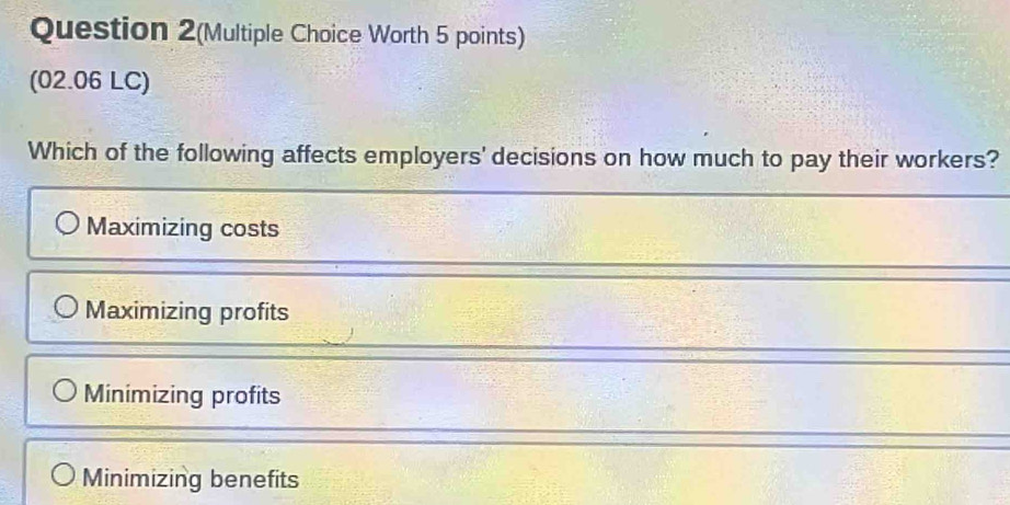 Question 2(Multiple Choice Worth 5 points)
(02.06 LC)
Which of the following affects employers' decisions on how much to pay their workers?
Maximizing costs
Maximizing profits
Minimizing profits
Minimizing benefits