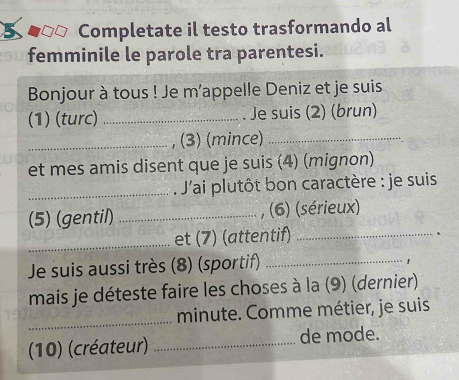 Completate il testo trasformando al 
femminile le parole tra parentesi. 
Bonjour à tous ! Je m’appelle Deniz et je suis 
(1) (turc) _Je suis (2) (brun) 
_, (3) (mince)_ 
et mes amis disent que je suis (4) (mignon) 
_ J'ai plutôt bon caractère : je suis 
(5) (gentil) _, (6) (sérieux) 
_et (7) (attentif)_ 
. 
Je suis aussi très (8) (sportif)_ 
mais je déteste faire les choses à la (9) (dernier) 
_minute. Comme métier, je suis 
(10) (créateur) _de mode.