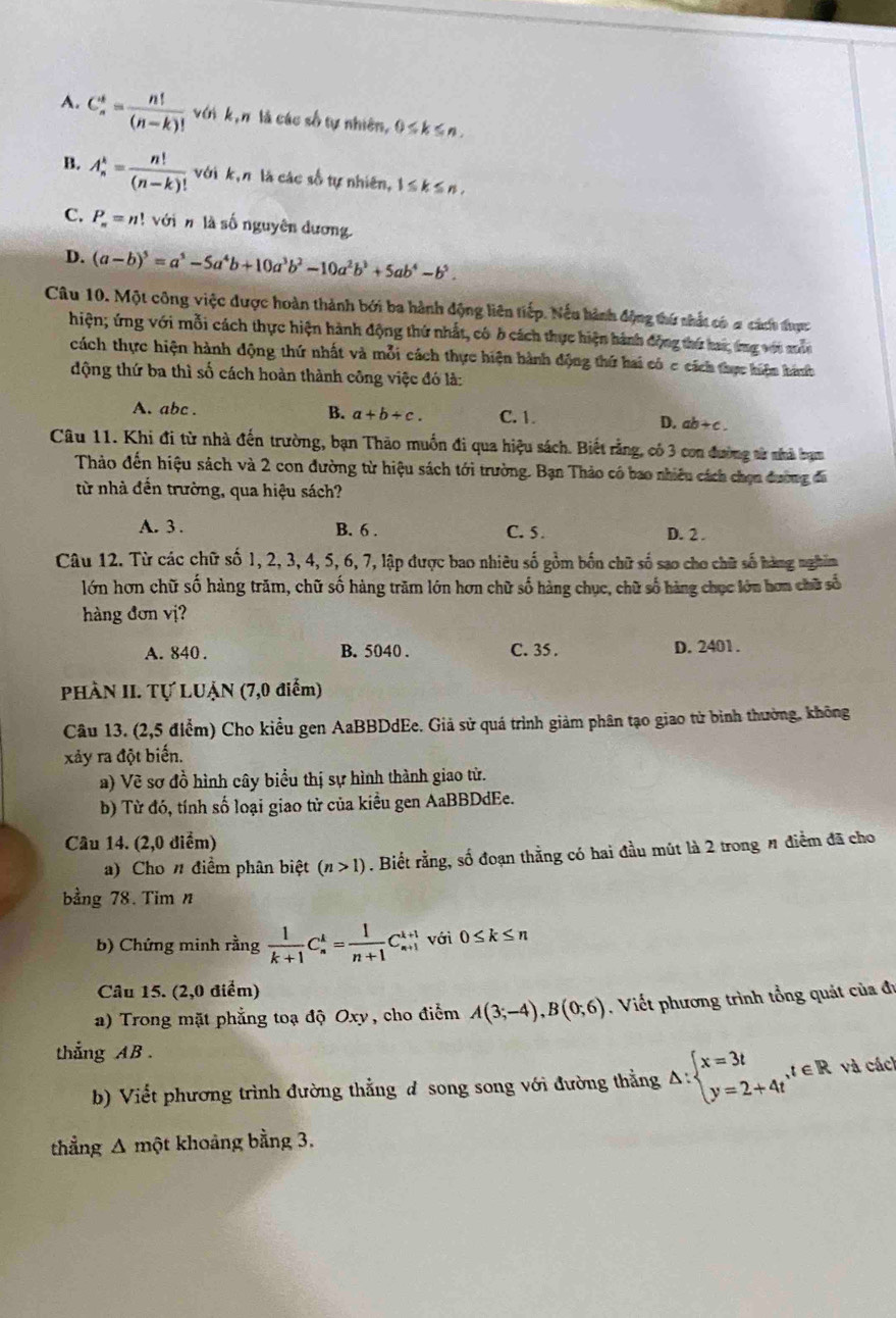 A. C_n^(k=frac n!)(n-k)! với k,n là các số tự nhiên, 0≤ k≤ n.
B. A_n^(k=frac n!)(n-k)! với k,π là các số tự nhiên, 1≤ k≤ n,
C. P_n=n! với  n là số nguyên dương
D. (a-b)^5=a^5-5a^4b+10a^3b^2-10a^2b^3+5ab^4-b^5.
Câu 10. Một công việc được hoàn thành bởi ba hành động liên tiếp. Nếu hành động thứ nhất có a cách được
hiện; ứng với mỗi cách thực hiện hành động thứ nhất, có b cách thực hiện hành động thứ hai, ứng với mẫn
cách thực hiện hành động thứ nhất và mỗi cách thực hiện hành động thứ hai có c cách thực hiện hánh
động thứ ba thì số cách hoàn thành công việc đó là:
A. abc . B. a+b+c. C. 1. D. ab+ c .
Câu 11. Khi đi từ nhà đến trường, bạn Thảo muồn đi qua hiệu sách. Biết rằng, có 3 con đường sử nhà bạm
Thảo đến hiệu sách và 2 con đường từ hiệu sách tới trường. Bạn Thảo có bao nhiêu cách chọn đường đã
từ nhà đến trường, qua hiệu sách?
A. 3 . B. 6 . C. 5. D. 2 .
Câu 12. Từ các chữ số 1, 2, 3, 4, 5, 6, 7, lập được bao nhiêu số gồm bốn chữ số sao cho chữ số hàng nghim
lớn hơn chữ số hàng trăm, chữ số hàng trăm lớn hơn chữ số hàng chục, chữ số hàng chọc lớn hơn chữ số
hàng đơn vị?
A. 840 . B. 5040 . C. 35 . D. 2401.
PHÀN II. Tự LUẠN (7,0 điểm)
Câu 13. (2,5 điểm) Cho kiều gen AaBBDdEe. Giả sử quá trình giảm phân tạo giao tử bình thường, không
xảy ra đột biến.
a) Về sơ đồ hình cây biểu thị sự hình thành giao tử.
b) Từ đó, tính số loại giao từ của kiều gen AaBBDdEe.
Câu 14. (2,0 điểm)
a) Cho n điểm phân biệt (n>1). Biết rằng, số đoạn thằng có hai đầu mút là 2 trong # điểm đã cho
bằng 78. Tim n
b) Chứng minh rằng  1/k+1 C_n^(k=frac 1)n+1C_(n+1)^(k+1) với 0≤ k≤ n
Câu 15. (2,0 điểm)
a) Trong mặt phẳng toạ độ Oxy, cho điểm A(3;-4),B(0;6). Viết phương trình tổng quát của đu
thắng AB .
b) Viết phương trình đường thẳng đ song song với đường thẳng △ :beginarrayl x=3t y=2+4tendarray. ,t∈ R và cách
thẳng Δ một khoảng bằng 3.