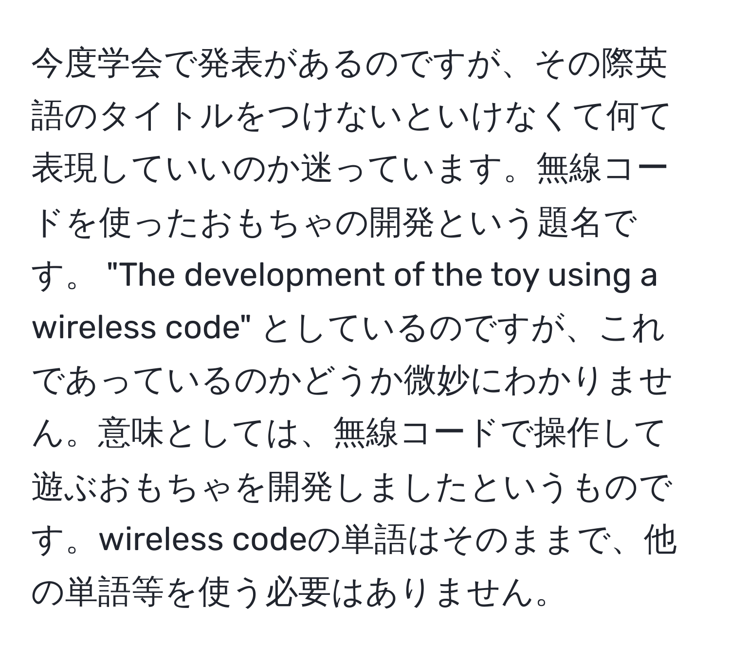 今度学会で発表があるのですが、その際英語のタイトルをつけないといけなくて何て表現していいのか迷っています。無線コードを使ったおもちゃの開発という題名です。 "The development of the toy using a wireless code" としているのですが、これであっているのかどうか微妙にわかりません。意味としては、無線コードで操作して遊ぶおもちゃを開発しましたというものです。wireless codeの単語はそのままで、他の単語等を使う必要はありません。