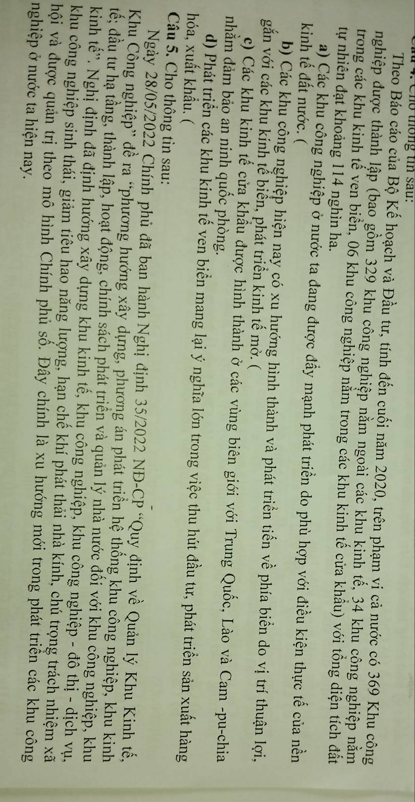 Cho thống tin sau:
Theo Báo cáo của Bộ Kế hoạch và Đầu tư, tính đến cuối năm 2020, trên phạm vị cả nước có 369 Khu công
nghiệp được thành lập (bao gồm 329 khu công nghiệp nằm ngoài các khu kinh tế, 34 khu công nghiệp nằm
trong các khu kinh tế ven biển, 06 khu công nghiệp nằm trong các khu kinh tế cửa khẩu) với tổng diện tích đất
tự nhiên đạt khoảng 114 nghìn ha.
a) Các khu công nghiệp ở nước ta đang được đầy mạnh phát triển do phù hợp với điều kiện thực tế của nền
kinh tế đất nước. (
b) Các khu công nghiệp hiện nay có xu hướng hình thành và phát triển tiến về phía biển do vị trí thuận lợi,
gắn với các khu kính tể biển, phát triển kinh tế mở. (
c) Các khu kinh tế cửa khẩu được hình thành ở các vùng biên giới với Trung Quốc, Lào và Cam -pu-chia
nhằm đảm bảo an ninh quốc phòng.
d) Phát triển các khu kinh tế vên biển mang lại ý nghĩa lớn trong việc thu hút đầu tư, phát triển sản xuất hàng
hóa, xuất khẩu. (
Câu 5. Cho thông tin sau:
Ngày 28/05/2022 Chính phủ đã ban hành Nghị định 35/2022 NĐ-CP “Quy định về Quản lý Khu Kinh tế,
Khu Công nghiệp” đề ra “phương hướng xây dựng, phương án phát triển hệ thống khu công nghiệp, khu kinh
tế; đầu tư hạ tầng, thành lập, hoạt động, chính sách phát triển và quản lý nhà nước đối với khu công nghiệp, khu
kinh tế''. Nghị định đã định hướng xây dựng khu kinh tế, khụ công nghiệp, khu công nghiệp - đô thị - dịch vụ,
khu công nghiệp sinh thái, giảm tiêu hao năng lượng, hạn chế khí phát thải nhà kính, chú trọng trách nhiệm xã
hội và được quản trị theo mô hình Chính phủ số. Đây chính là xu hướng mới trong phát triển các khu công
nghiệp ở nước ta hiện nay.