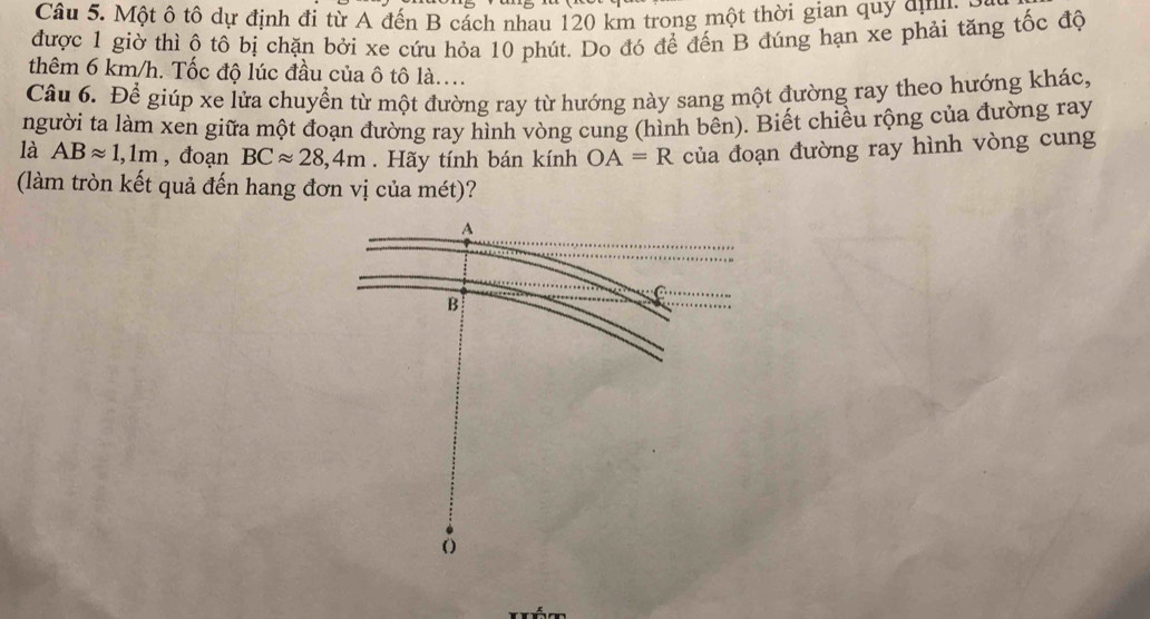 Một ô tô dự định đi từ A đến B cách nhau 120 km trong một thời gian quy dự y 
được 1 giờ thì ộ tô bị chặn bởi xe cứu hỏa 10 phút. Do đó để đến B đúng hạn xe phải tăng tốc độ 
thêm 6 km/h. Tốc độ lúc đầu của ô tô là.... 
Câu 6. Để giúp xe lửa chuyển từ một đường ray từ hướng này sang một đường ray theo hướng khác, 
người ta làm xen giữa một đoạn đường ray hình vòng cung (hình bên). Biết chiều rộng của đường ray 
là ABapprox 1,1m , đoạn BCapprox 28,4m. Hãy tính bán kính OA=R của đoạn đường ray hình vòng cung 
(làm tròn kết quả đến hang đơn vị của mét)?