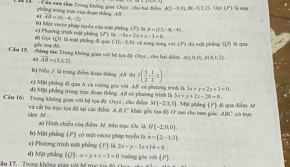 (0,0,3).
Cầu 14.  - Câu sưu tầm Trong không gian Oxyz , cho hai điểm A(1;-3;0),B(-5;1;2). Gọi (P) là mặt
phẳng trung trực của đoạn thẳng AB .
a) overline AB=(6;-4;-2)
b) Một vectơ pháp tuyến của mặt phẳng (P) là vector n=(12;-8;-4).
c) Phương trình mặt phẳng (P) là: -3x+2y+z-3=0.
d) Gọi (Q) là mặt phẳng đi qua C(1;-3;9)
gốc toạ độ. và song song với (P) thì mặt phẳng (Q) đi qua
Câu 15. -Sáng tác Trong không gian với hệ tọa độ Oxyz , cho hai điểm A(1;0;0),B(4;1;2).
a) overline AB=(3;1;2).
b) Nếu / là trung điểm đoạn thắng AB thì I( 5/2 ; 1/2 ;1).
c) Mặt phẳng đi qua A và vuông góc với AB có phương trình là 3x+y+2z+3=0.
d) Mặt phẳng trung trực đoạn thẳng AB có phương trình là 5x+y+2z-20=0.
Câu 16: Trong không gian với hệ tọa độ Oxyz , cho điểm M(-2;1;3). Mặt phẳng (P) đi qua điểm M
và cắt ba trục tọa độ tại các điểm A,B,C khác gốc tọa độ O sao cho tam giác ABC có trực
tâm M .
a) Hình chiếu của điểm M trên trục Ox là H(-2;0;0).
b) Mặt phẳng (P) có một véctơ pháp tuyến là vector n=(2;-1;3).
c) Phương trình mặt phẳng (P) là 2x-y-3z+14=0
d) Mặt phẳng (Q): x-y+z-3=0 vuông góc với (P)
âu 17. Trong không gian với hệ trục toa đ ộ  C