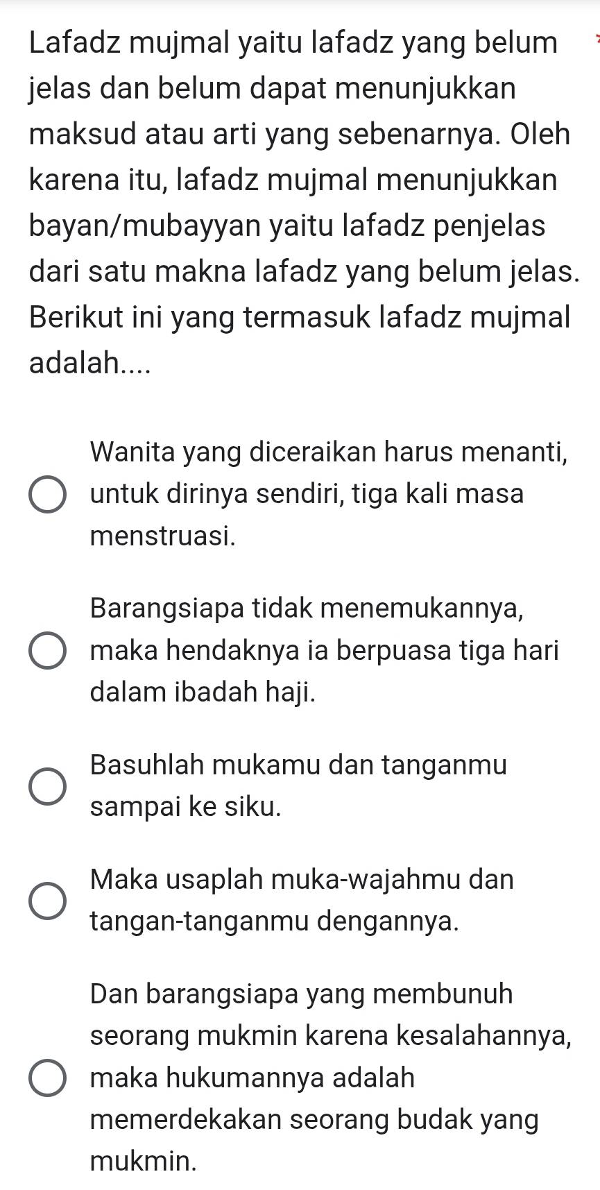 Lafadz mujmal yaitu lafadz yang belum 
jelas dan belum dapat menunjukkan 
maksud atau arti yang sebenarnya. Oleh 
karena itu, lafadz mujmal menunjukkan 
bayan/mubayyan yaitu lafadz penjelas 
dari satu makna lafadz yang belum jelas. 
Berikut ini yang termasuk lafadz mujmal 
adalah.... 
Wanita yang diceraikan harus menanti, 
untuk dirinya sendiri, tiga kali masa 
menstruasi. 
Barangsiapa tidak menemukannya, 
maka hendaknya ia berpuasa tiga hari 
dalam ibadah haji. 
Basuhlah mukamu dan tanganmu 
sampai ke siku. 
Maka usaplah muka-wajahmu dan 
tangan-tanganmu dengannya. 
Dan barangsiapa yang membunuh 
seorang mukmin karena kesalahannya, 
maka hukumannya adalah 
memerdekakan seorang budak yang 
mukmin.