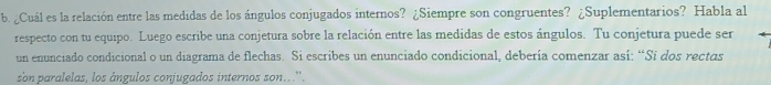 ¿Cuál es la relación entre las medidas de los ángulos conjugados internos? ¿Siempre son congruentes? ¿Suplementarios? Habla al 
respecto con tu equipo. Luego escribe una conjetura sobre la relación entre las medidas de estos ángulos. Tu conjetura puede ser 
un enunciado condicional o un diagrama de flechas. Si escribes un enunciado condicional, debería comenzar así: “Sí dos rectas 
son paralelas, los ángulos conjugados internos son...''.