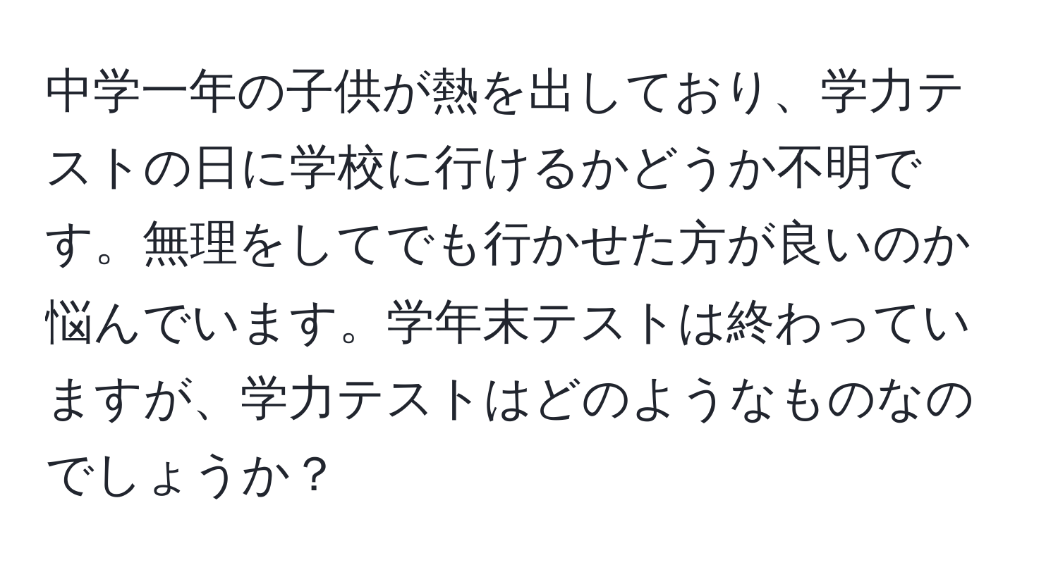 中学一年の子供が熱を出しており、学力テストの日に学校に行けるかどうか不明です。無理をしてでも行かせた方が良いのか悩んでいます。学年末テストは終わっていますが、学力テストはどのようなものなのでしょうか？