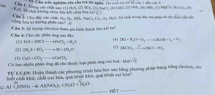 Câu trắc nghiệm yêu cầu trả lời ngắn. Thí sinh trả lời từ câu 1 đến câu 4.
Câu 1: Trong các chất sau: (1) H₂S, (2) SO_2, (3) NaCl, (4) CaO, (5) NH₃, (6) HBr, (7) MgCl_2 , (8) CO_2,(9)
A K_2S -  Số chất không chứa liên kết cộng hóa trị?
Câu 2: Cho dãy các chất: N_2,H_2,NH_3,NaCl,Cl_2,O_2,H_2O. Số chất trong dãy mà phân tử chỉ chứa liên kết
cộng hóa trị không phân cực?
Câu 3: Số lượng electron tham gia hình thành liên kết ba?
Câu 4: Cho các phản ứng sau đây:
(1) FeS+2HClto FeCl_2+H_2S (4) 2KI+H_2O+O_3to 2KOH+I_2+O_2
(2) 2H_2S+SO_2to 3S+2H_2O
(5) 2KClO_3xrightarrow 1^o2KCl+3O_2
(3) CaO+CO_2to CaCO_3
Có bao nhiêu phản ứng đã cho thuộc loại phản ứng oxi hoá - khử?
Tự LUẠN: Hoàn thành các phương trình hóa học sau bằng phương pháp thăng bằng electron, cho
biết chất khử, chất oxi hóa, quá trình khử, quá trình oxi hóa?
Al+HNO_3to 8Al(NO_3)_3+5N_2O+H_2O _Hét_