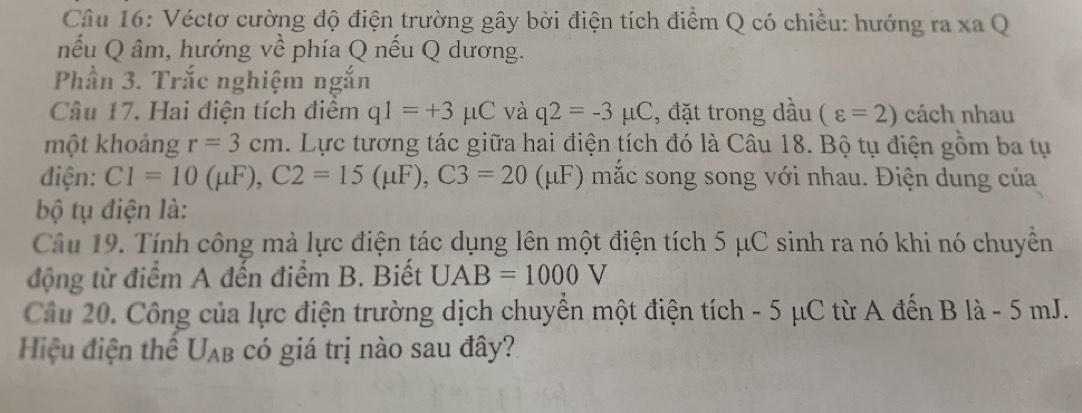 Véctơ cường độ điện trường gây bởi điện tích điểm Q có chiều: hướng ra xa Q 
nếu Q âm, hướng về phía Q nếu Q dương. 
Phần 3. Trắc nghiệm ngắn 
Câu 17. Hai điện tích điểm q1=+3 μC và q2=-3mu C , đặt trong dầu (varepsilon =2) cách nhau 
một khoảng r=3cm. Lực tương tác giữa hai điện tích đó là Câu 18. Bộ tụ điện gồm ba tụ 
điện: C1=10(mu F), C2=15(mu F), C3=20(mu F) ) mắc song song với nhau. Điện dung của 
bộ tụ điện là: 
Câu 19. Tính công mà lực điện tác dụng lên một điện tích 5 μC sinh ra nó khi nó chuyền 
động từ điểm A đến điểm B. Biết UAB=1000V
Câu 20. Công của lực điện trường dịch chuyển một điện tích - 5 μC từ A đến B là - 5 mJ. 
Hiệu điện thể U_AB có giá trị nào sau đây?