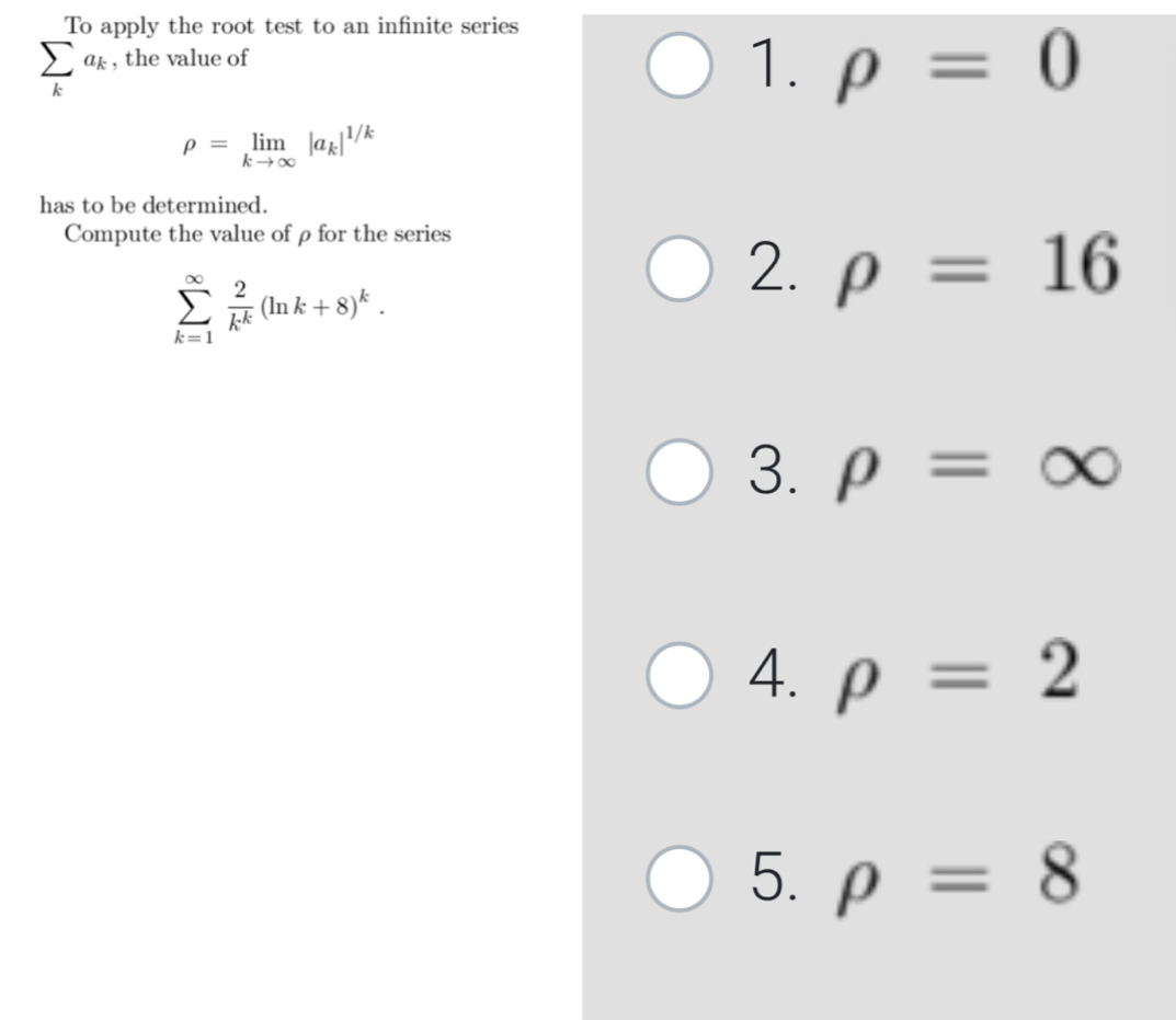 To apply the root test to an infinite series
sumlimits _ka_k , the value of
1. rho =0
rho =limlimits _kto ∈fty |a_k|^1/k
has to be determined.
Compute the value of ρfor the series
sumlimits _(k=1)^(∈fty) 2/k^k (ln k+8)^k. 
2. rho =16
3. rho =∈fty
4. rho =2
5. rho =8