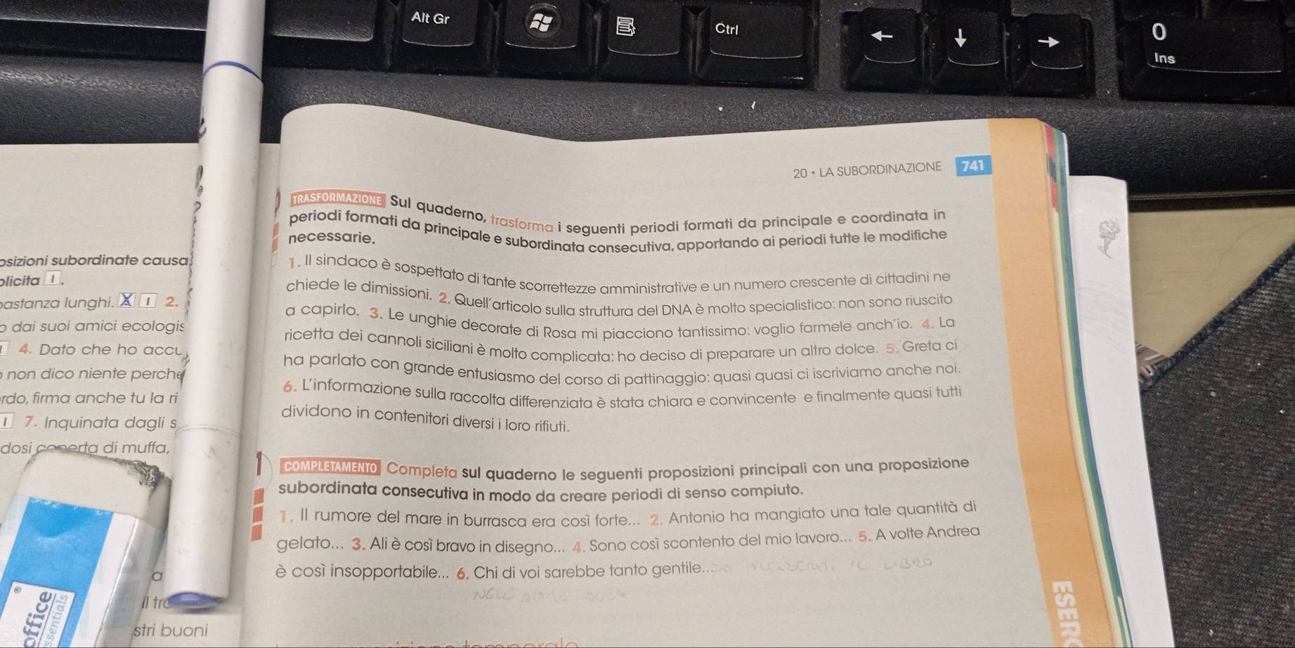 Alt Gr Ctrl
Ins
20•LA SUBORDINAZIONE 741
TRASFORMAZIONE Sul quaderno, trasforma i seguenti periodi formati da principale e coordinata in
periodi formati da príncipale e subordinata consecutiva, apportando ai periodi tutte le modifiche
necessarie.
osizioni subordinate causa 1. Il sindaco è sospettato di tante scorrettezze amministrative e un numero crescente di cittadini ne
plicita □ .
chiede le dimissioni. 2, Quell'articolo sulla struttura del DNA è molto specialistico: non sono riuscito
bastanza lunghi. ¤ī 2
a capirlo. 3. Le unghie decorate di Rosa mi piacciono tantissimo: voglio farmele anch'io. 4. La
o dai suoi amici ecologis
ricetta dei cannoli siciliani è molto complicata: ho deciso di preparare un altro dolce. 5. Greta ci
4. Dato che ho accu
ha parlato con grande entusiasmo del corso di pattinaggio: quasi quasi ci iscriviamo anche noi
i  niente perch e
rdo, firma anche tu la ri 6. L'informazione sulla raccolta differenziata è stata chiara e convincente e finalmente quasi tutti
dividono in contenitori diversi i loro rifiuti.
7. Inquinata dagli s
dosi conerta di muffa,
coMPLETAMENTO Completa sul quaderno le seguenti proposizioni principali con una proposizione
subordinata consecutiva in modo da creare periodi di senso compiuto.
1. Il rumore del mare in burrasca era così forte... 2. Antonio ha mangiato una tale quantità di
gelato... 3. Ali ècosí bravo in disegno... 4. Sono cosí scontento del mio lavoro... 5. A volte Andrea
a
è così insopportabile... 6. Chi di voi sarebbe tanto gentile..
Il tr
stri buoni
2