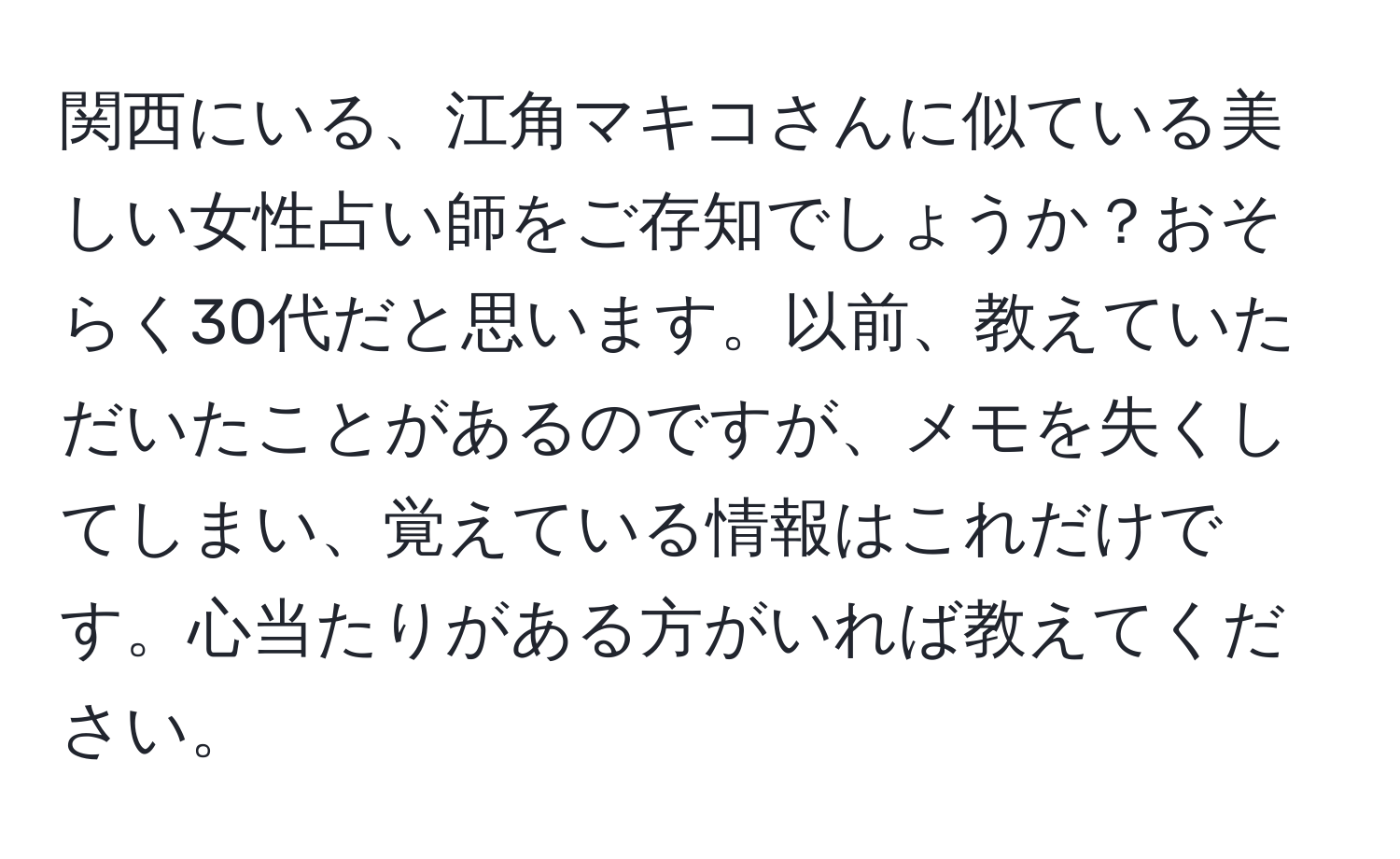 関西にいる、江角マキコさんに似ている美しい女性占い師をご存知でしょうか？おそらく30代だと思います。以前、教えていただいたことがあるのですが、メモを失くしてしまい、覚えている情報はこれだけです。心当たりがある方がいれば教えてください。