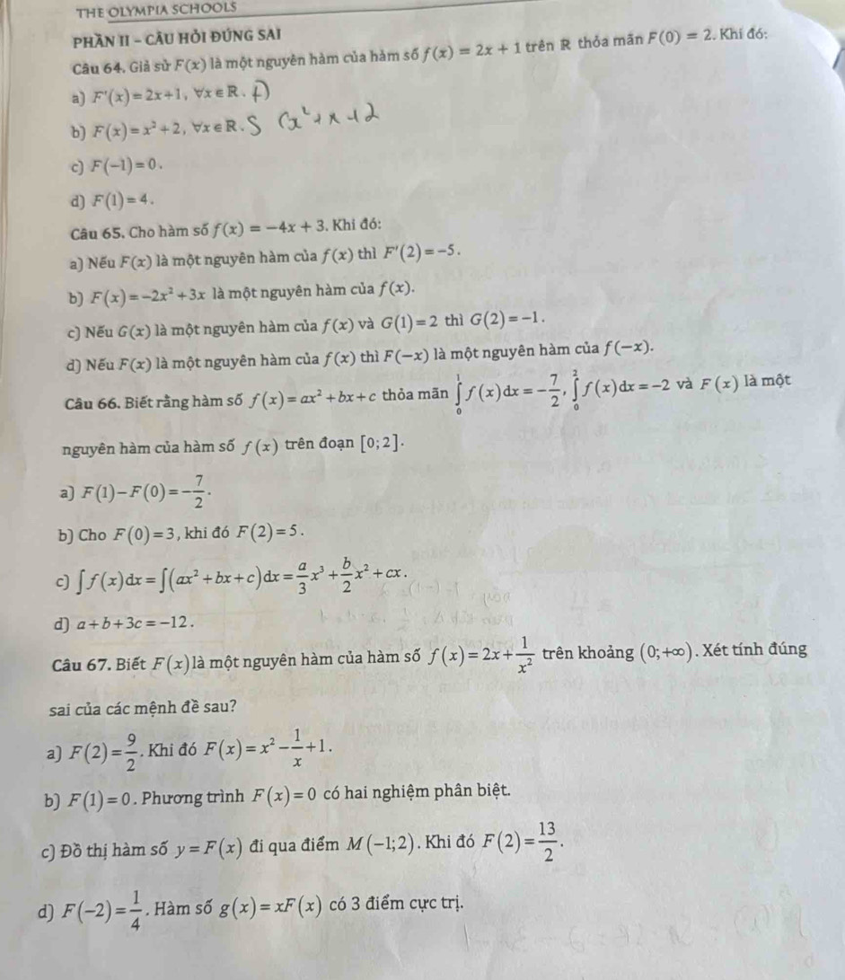 THE OLYMPIA SCHOOLS
PHầN II - CÂU HỏI ĐÚNG SAI
Câu 64. Giả sử F(x) là một nguyên hàm của hàm số f(x)=2x+1 trên R thỏa mãn F(0)=2. Khi đó:
a) F'(x)=2x+1,forall x∈ R
b) F(x)=x^2+2,forall x∈ R.
c] F(-1)=0.
d) F(1)=4.
Câu 65, Cho hàm số f(x)=-4x+3 3. Khi đó:
a) Nếu F(x) là một nguyên hàm của f(x) thì F'(2)=-5.
b) F(x)=-2x^2+3x là một nguyên hàm của f(x).
c) Nếu G(x) là một nguyên hàm của f(x) và G(1)=2 thì G(2)=-1.
d) Nếu F(x) là một nguyên hàm của f(x) thì F(-x) là một nguyên hàm của f(-x).
Câu 66. Biết rằng hàm số f(x)=ax^2+bx+c thỏa mãn ∈tlimits _0^(1f(x)dx=-frac 7)2,∈tlimits _0^(2f(x)dx=-2 và F(x) là một
nguyên hàm của hàm số f(x) trên đoạn [0;2].
a) F(1)-F(0)=-frac 7)2.
b) Cho F(0)=3 , khi đó F(2)=5.
c] ∈t f(x)dx=∈t (ax^2+bx+c)dx= a/3 x^3+ b/2 x^2+cx.
d) a+b+3c=-12.
Câu 67. Biết F(x) là một nguyên hàm của hàm số f(x)=2x+ 1/x^2  trên khoảng (0;+∈fty ). Xét tính đúng
sai của các mệnh đề sau?
a) F(2)= 9/2 . Khi đó F(x)=x^2- 1/x +1.
b) F(1)=0. Phương trình F(x)=0 có hai nghiệm phân biệt.
c) Đồ thị hàm số y=F(x) đi qua điểm M(-1;2).Khi đó F(2)= 13/2 .
d) F(-2)= 1/4 . Hàm số g(x)=xF(x) có 3 điểm cực trị.