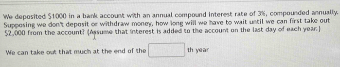 We deposited $1000 in a bank account with an annual compound interest rate of 3%, compounded annually. 
Supposing we don't deposit or withdraw money, how long will we have to wait until we can first take out
$2,000 from the account? (Assume that interest is added to the account on the last day of each year.) 
We can take out that much at the end of the □ t h year