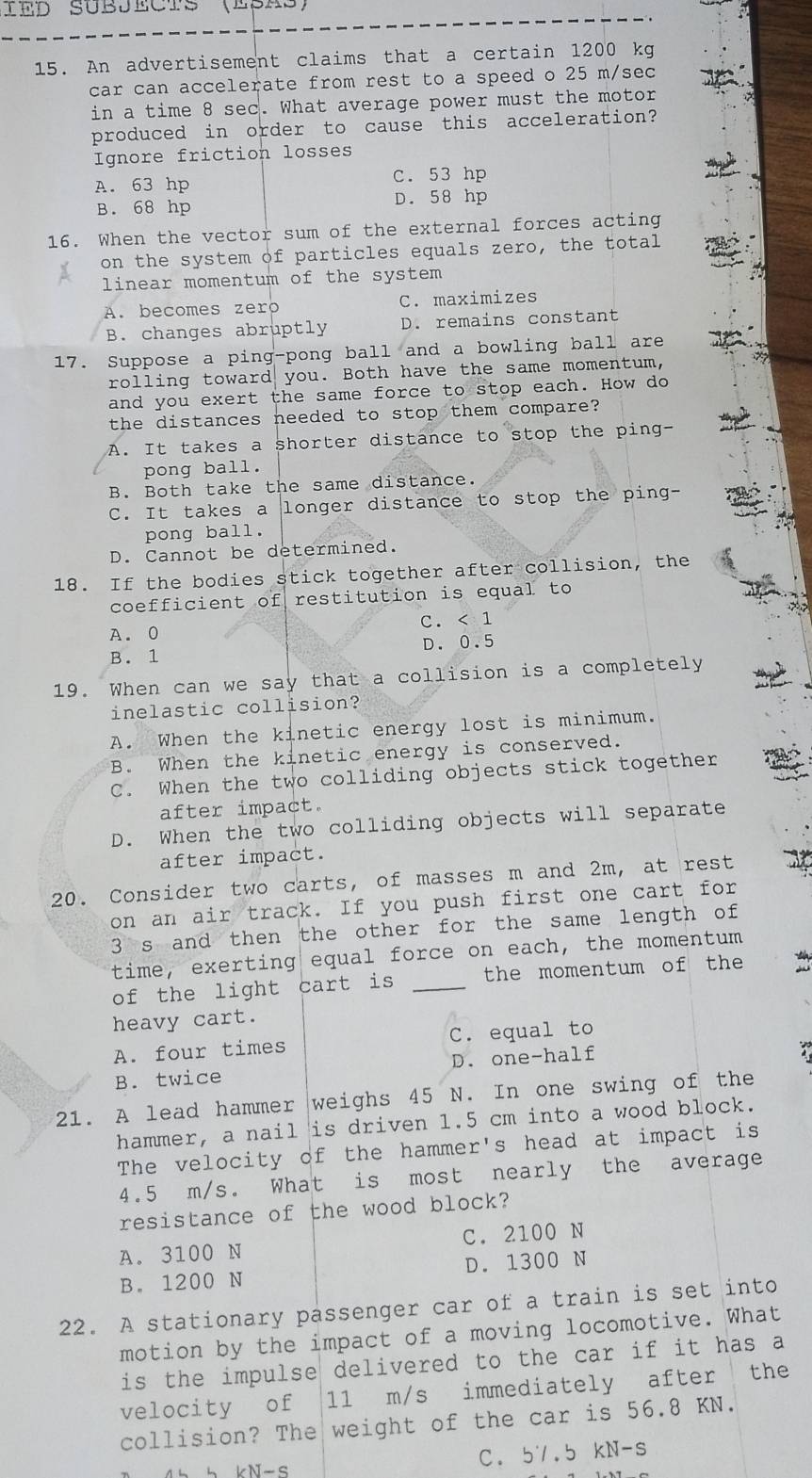 IED SUBJeCts (ESAs)
15. An advertisement claims that a certain 1200 kg
car can accelerate from rest to a speed o 25 m/sec
in a time 8 sec. What average power must the motor
produced in order to cause this acceleration?
Ignore friction losses
A. 63 hp C. 53 hp
B. 68 hp D. 58 hp
16. When the vector sum of the external forces acting
on the system of particles equals zero, the total
linear momentum of the system
A. becomes zero C. maximizes
B. changes abruptly D. remains constant
17. Suppose a ping-pong ball and a bowling ball are
rolling toward you. Both have the same momentum,
and you exert the same force to stop each. How do
the distances needed to stop them compare?
A. It takes a shorter distance to stop the ping-
pong ball.
B. Both take the same distance.
C. It takes a longer distance to stop the ping-
pong ball.
D. Cannot be determined.
18. If the bodies stick together after collision, the
coefficient of restitution is equal to
A. 0 C. < 1
 B. 1 D. 0.5
19. When can we say that a collision is a completely
inelastic collision?
A. When the kinetic energy lost is minimum.
B. When the kinetic energy is conserved.
C. When the two colliding objects stick together
after impact.
D. When the two colliding objects will separate
after impact.
20. Consider two carts, of masses m and 2m, at rest
on an air track. If you push first one cart for
3 s and then the other for the same length of
time, exerting equal force on each, the momentum
of the light cart is _the momentum of the
heavy cart.
A. four times C. equal to
B. twice D. one-half
.
21. A lead hammer weighs 45 N. In one swing of the
hammer, a nail is driven 1.5 cm into a wood block.
The velocity of the hammer's head at impact is
4.5 m/s. What is most nearly the average
resistance of the wood block?
A. 3100 N C. 2100 N
B. 1200 N D. 1300 N
22. A stationary passenger car of a train is set into
motion by the impact of a moving locomotive. What
is the impulse delivered to the car if it has a
velocity of 11 m/s immediately after the
collision? The weight of the car is 56.8 KN.
4   b  kN-S C. 5'.5 kN-s