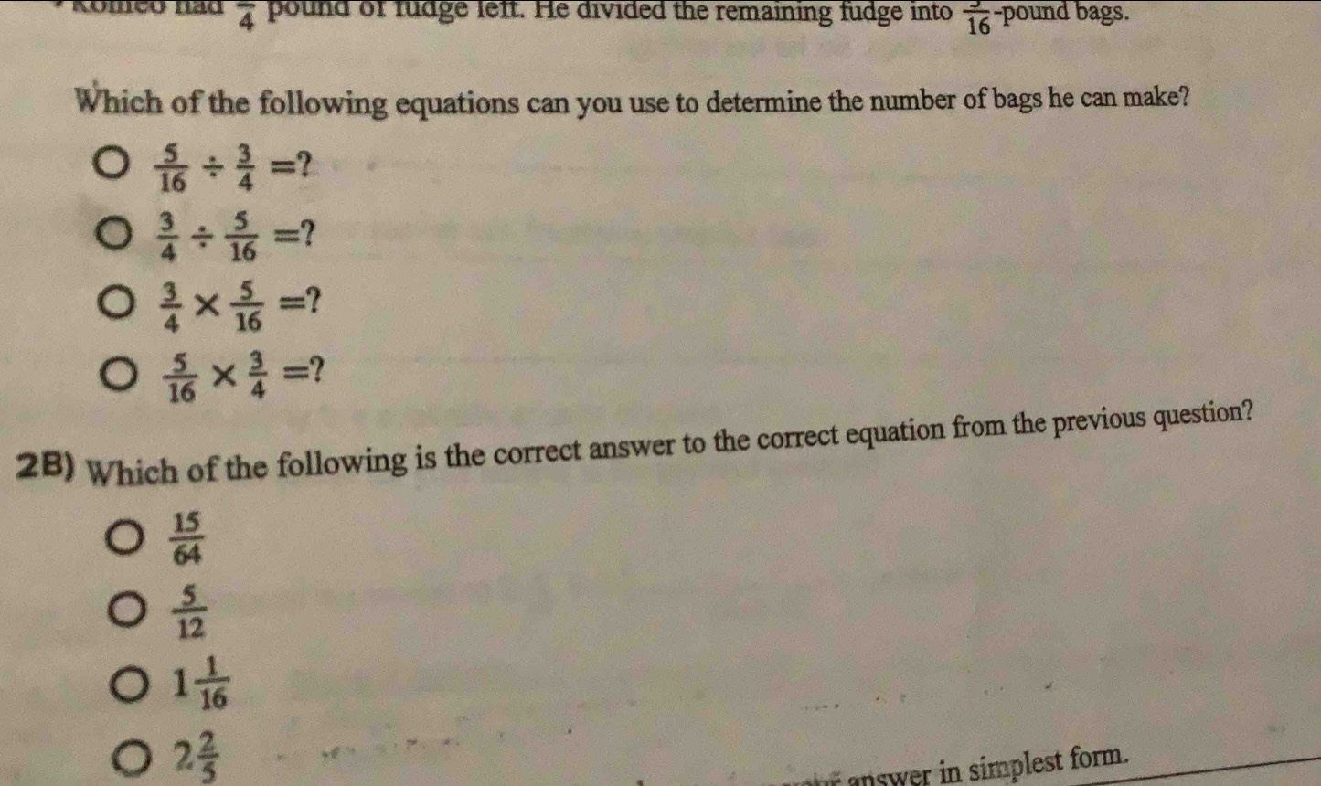 Romço nãd overline 4 pound of fudge left. He divided the remaining fudge into  3/16  -pound bags.
Which of the following equations can you use to determine the number of bags he can make?
 5/16 /  3/4 =
 3/4 /  5/16 = I
 3/4 *  5/16 =
 5/16 *  3/4 = 2 
2B) Which of the following is the correct answer to the correct equation from the previous question?
 15/64 
 5/12 
1 1/16 
2 2/5 
answer in simplest form.