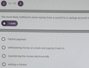 10 / 45
The most likely method to move money from a current to a savings account i:
1 mark
PayPal payment
withdrawing money at a bank and paying it back in
transferring the money electronically
writing a cheque