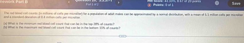 mework Part B Part 1 of 2 HW Score: 43.33%, 8.67 of 20 points Save 
ⓧ Points: 0 of 1 
The red blood cell counts (in millions of cells per microliter) for a population of adult males can be approximated by a normal distribution, with a mean of 5.1 million cells per microliter 
and a standard deviation of 0.4 million cells per microliter. 
(a) What is the minimum red blood cell count that can be in the top 28% of counts? 
(b) What is the maximum red blood cell count that can be in the bottom 15% of counts?