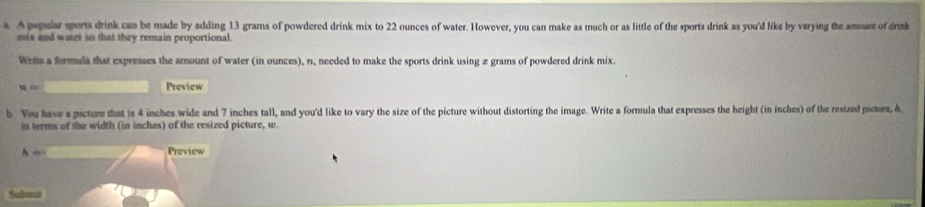 A pepular sports drink can be made by adding 13 grams of powdered drink mix to 22 ounces of water. However, you can make as much or as little of the sports drink as you'd like by varying the amount of drink 
mis and water so that they remain proportional. 
Wris a formula that expresses the amount of water (in ounces), 11, needed to make the sports drink using 2 grams of powdered drink mix. 
Preview 
b. You have s picture that is 4 inches wide and 7 inches tall, and you'd like to vary the size of the picture without distorting the image. Write a formula that expresses the height (in inches) of the resized pictura, A 
in terms of the width (in inches) of the resized picture, w. 
h _ Preview 
Subenu