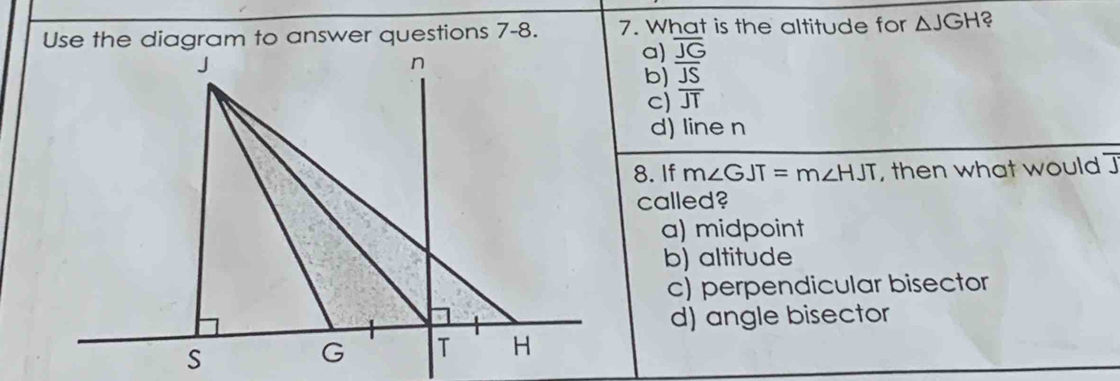 Use the diagram to answer questions 7-8. 7. What is the altitude for △ JGH ?
a) overline JG
b) overline JS
c) overline JT
d) line n
8. If m∠ GJT=m∠ HJT , then what would ]
called?
a) midpoint
b) altitude
c) perpendicular bisector
d) angle bisector