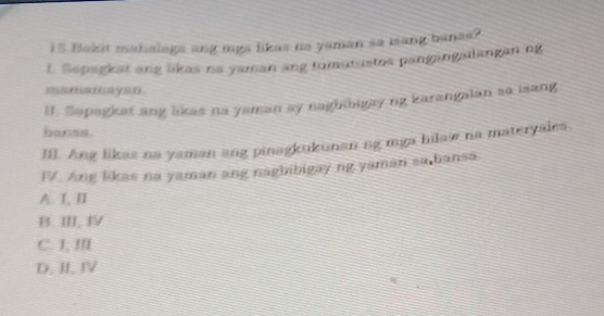 Bakit mahalaga ang mga likas na yaman sa iang banas?
1. Sepagkat ang likas na yaman ang tumutustos pangangailangan.ng
mamamayan.
I. Sapagkat ang likas na yaman ay naghibigay ng karangalan sa isang
banse.
III. Ang likas na yaman ang pinagkukunan ng mga hilaw na materyales.
FV. Ang likas na yaman ang nagbibigay ng yaman sa bansa
A. L, ⅡI
B. Ⅲ Ⅳ
C. J, ⅢI
D. II. IV