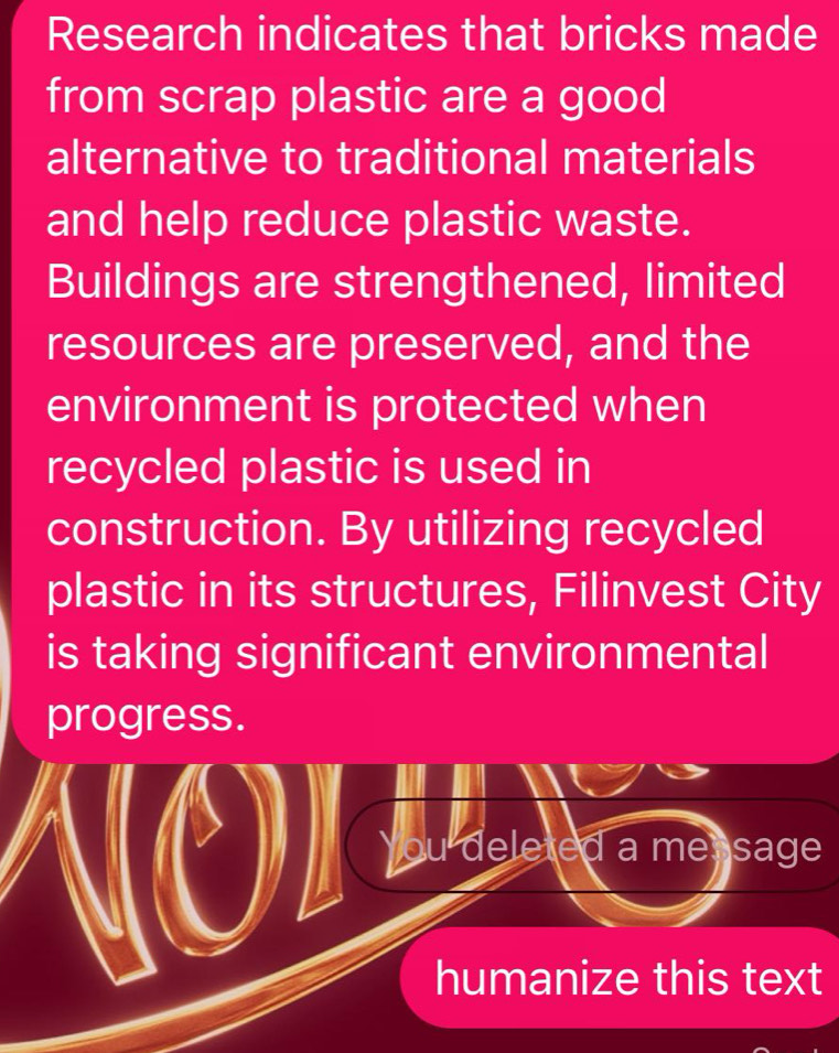 Research indicates that bricks made 
from scrap plastic are a good 
alternative to traditional materials 
and help reduce plastic waste. 
Buildings are strengthened, limited 
resources are preserved, and the 
environment is protected when 
recycled plastic is used in 
construction. By utilizing recycled 
plastic in its structures, Filinvest City 
is taking significant environmental 
progress. 
You deleted a me sage 
humanize this text