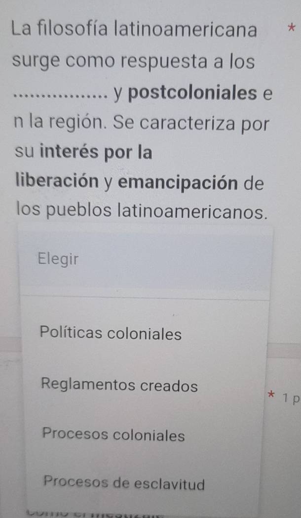 La filosofía latinoamericana *
surge como respuesta a los
_y postcoloniales e
n la región. Se caracteriza por
su interés por la
liberación y emancipación de
los pueblos latinoamericanos.
Elegir
Políticas coloniales
Reglamentos creados
* 1 p
Procesos coloniales
Procesos de esclavitud