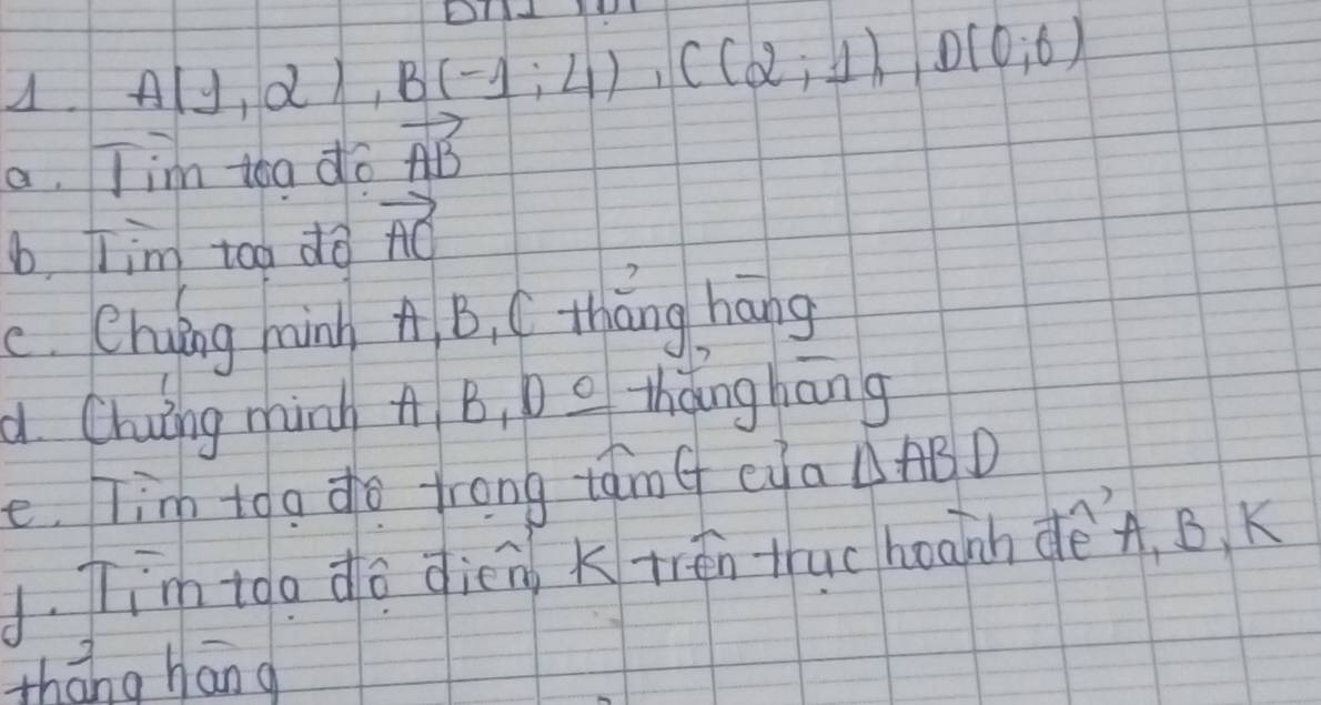 A(1,2), B(-1;4), C(2;1), D(0;6)
a. Tim toa do vector AB
b, Tim too do vector AC
c. Chung nànn A B, C tháng háng 
a Chuing minh A B, D o thǎng hāng 
e. Tim too do trong tamf eya △ ABD. Tim too do dieng Ktrén thuc hoaih dè` A, B, K 
thāng hān g