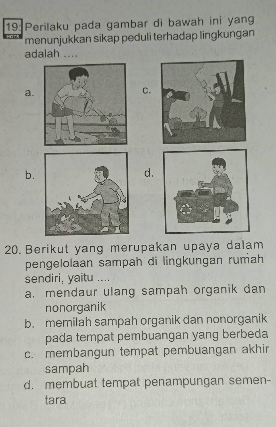 19: Perilaku pada gambar di bawah ini yang
menunjukkan sikap peduli terhadap lingkungan
adalah ....
a.
C.
b.
d.
20. Berikut yang merupakan upaya dalam
pengelolaan sampah di lingkungan rumah
sendiri, yaitu ....
a. mendaur ulang sampah organik dan
nonorganik
b. memilah sampah organik dan nonorganik
pada tempat pembuangan yang berbeda
c. membangun tempat pembuangan akhir
sampah
d. membuat tempat penampungan semen-
tara