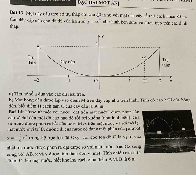 BẠC HAI MộT ÁN]
Bài 13: Một cây cầu treo có trụ tháp đôi cao 90 m so với mặt của cây cầu và cách nhau 80 m.
Các dây cáp có dạng đồ thị của hàm số y=ax^2 như hình bên dưới và được treo trên các đinh
tháp.
a) Tìm hệ số a dựa vào các dữ liệu trên.
b) Một bóng đèn được lắp vào điểm M trên dây cáp như trên hình. Tính độ cao MH của bóng
đèn, biết điểm H cách tâm O của cây cầu là 30 m.
Bài 14: Nước từ một vòi nước (đặt trên mặt nước) được phun lên
cao sẽ đạt đến một độ cao nào đó rồi rơi xuống (như hình bên). Giả
sử nước được phun ra bắt đầu từ vị trí A trên mặt nước và rơi trở lại
mặt nước ở vị trí B, đường đi của nước có dạng một phần của parabol
y=- 1/4 x^2 trong hệ trục tọa độ Oxy, với gốc tọa độ O là vị trí cao
nhất mà nước được phun ra đạt được so với mặt nước, trục Ox song
song với AB, x và y được tính theo đơn vị mét. Tính chiều cao h từ
điểm O đến mặt nước, biết khoảng cách giữa điểm A và B là 6 m.