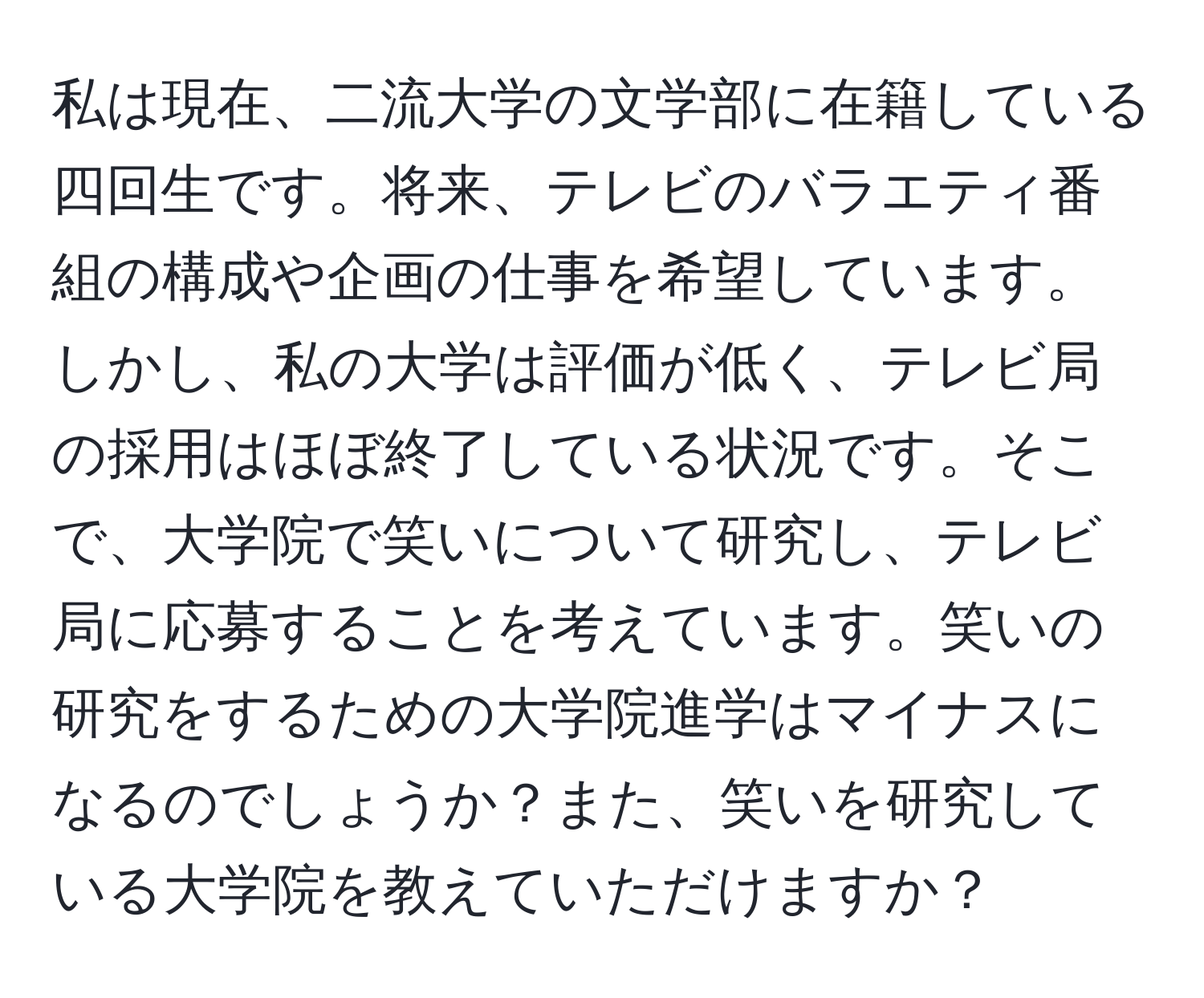 私は現在、二流大学の文学部に在籍している四回生です。将来、テレビのバラエティ番組の構成や企画の仕事を希望しています。しかし、私の大学は評価が低く、テレビ局の採用はほぼ終了している状況です。そこで、大学院で笑いについて研究し、テレビ局に応募することを考えています。笑いの研究をするための大学院進学はマイナスになるのでしょうか？また、笑いを研究している大学院を教えていただけますか？