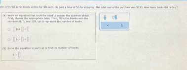 stin ordered some books oniine for $8 each. He paid a total of $5 for shipping. The total cost of the purchase was $133. How many books did he buy? 
(2) Write an equation that could be used to answer the question abave. frac 8
First, choose the aporooriane form. Then. Aill in the blanks with the 
numbers 8, 5, and 133. Let i represent the number of books. 
×
□ b+□ =□
□ □ =-□ =□
(5) Solve the equation in part (a) to find the number of books.
b=□