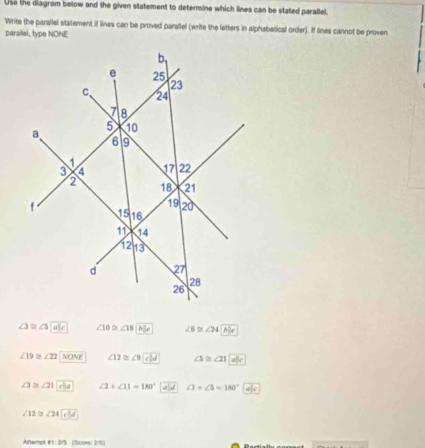 Use the diagram below and the given statement to determine which lines can be stated parallel,
Write the parallel statement if lines can be proved paraliel (write the letters in alphabetical order). If lines cannot be proven
parallel, type NONE
∠ 3≌ ∠ 5alc ∠ 10≌ ∠ 18 b e ∠ 6≌ ∠ 24
∠ 19≌ ∠ 22 NONE ∠12 ≈ ∠9 c||d ∠ 5≌ ∠ 21
∠ 3≌ ∠ 21 ∠ 2+∠ 11=180° ∠ 1+∠ 5=180°
∠ 12≌ ∠ 24
Attempt R1:2/5 (Score: 2/5)