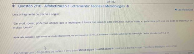 0:1 1:02 
Questão 2/10 - Alfabetização e Letramento: Teorias e Metodologias 
# Ler em voz alta 
Leia o fragmento de trecho a seguir: 
"De modo geral, podemos afirmar que a linguagem é forma que usamos para comunicar nossas ideias e, justamente por isso, ela pode se manifestar de 
muilas formas''. 
Após esta avaliação, caso queira ler o texto integrafmente, elo está disponível em: VALLE, Luciana de Luca Duila, Melocologia da Affibelização. Curtiba: ineriaberes, 2013, p. 20 
De açordo com o fragmento de texto e o livro-base Metodollogia da Alfabetização, marque a alternativa que conceitua a linguagem não-verbai 
20/06