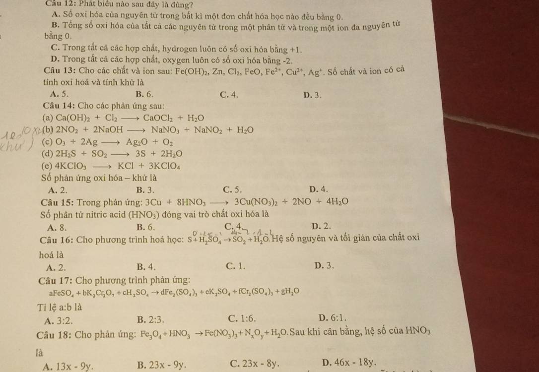 Cầu 12: Phát biểu nào sau đây là đúng?
A. Số oxi hóa của nguyên tử trong bất kì một đơn chất hóa học nào đều bằng 0.
B. Tổng số oxi hóa của tất cả các nguyên tử trong một phân từ và trong một ion đa nguyên từ
bằng 0.
C. Trong tất cả các hợp chất, hydrogen luôn có số oxi hóa bing+1.
D. Trong tất cả các hợp chất, oxygen luôn có số oxi hóa bằng -2.
Câu 13: Cho các chất và ion sau: Fe(OH)_2,Zn,Cl_2,FeO,Fe^(2+),Cu^(2+),Ag^+. Số chất và ion có cả
tính oxi hoá và tính khử là
A. 5. B. 6. C. 4. D. 3.
Câu 14: Cho các phản ứng sau:
(a) Ca(OH)_2+Cl_2to CaOCl_2+H_2O
(b) 2NO_2+2NaOHto NaNO_3+NaNO_2+H_2O
(c) O_3+2Agto Ag_2O+O_2
(d) 2H_2S+SO_2to 3S+2H_2O
(e) 4KClO_3to KCl+3KClO_4
Số phản ứng oxi hóa - khử là
A. 2. B. 3. C. 5. D. 4.
Câu 15: Trong phản ứng: 3Cu+8HNO_3to 3Cu(NO_3)_2+2NO+4H_2O
Số phân tử nitric acid (HNO_3) đóng vai trò chất oxi hóa là
A. 8. B. 6. C. 4 D. 2.
Câu 16: Cho phương trình hoá học: S+H_2SO_4to SO_2+H_2O : Hệ số nguyên và tối giản của chất oxi
hoá là
A. 2. B. 4. C.1. D. 3.
* Câu 17: Cho phương trình phản ứng:
aFeSO_4+bK_2Cr_2O_7+cH_2SO_4to dFe_2(SO_4)_3+eK_2SO_4+fCr_2(SO_4)_3+gH_2O
Tỉ lệ a:bldot a
A. 3:2. B. 2:3. C. 1:6. D. 6:1.
Câu 18: Cho phản ứng: Fe_3O_4+HNO_3to Fe(NO_3)_3+N_xO_y+H_2O 9.Sau khi cân bằng, hệ số của HNO_3
là
A. 13x-9y. B. 23x-9y. C. 23x-8y. D. 46x-18y.