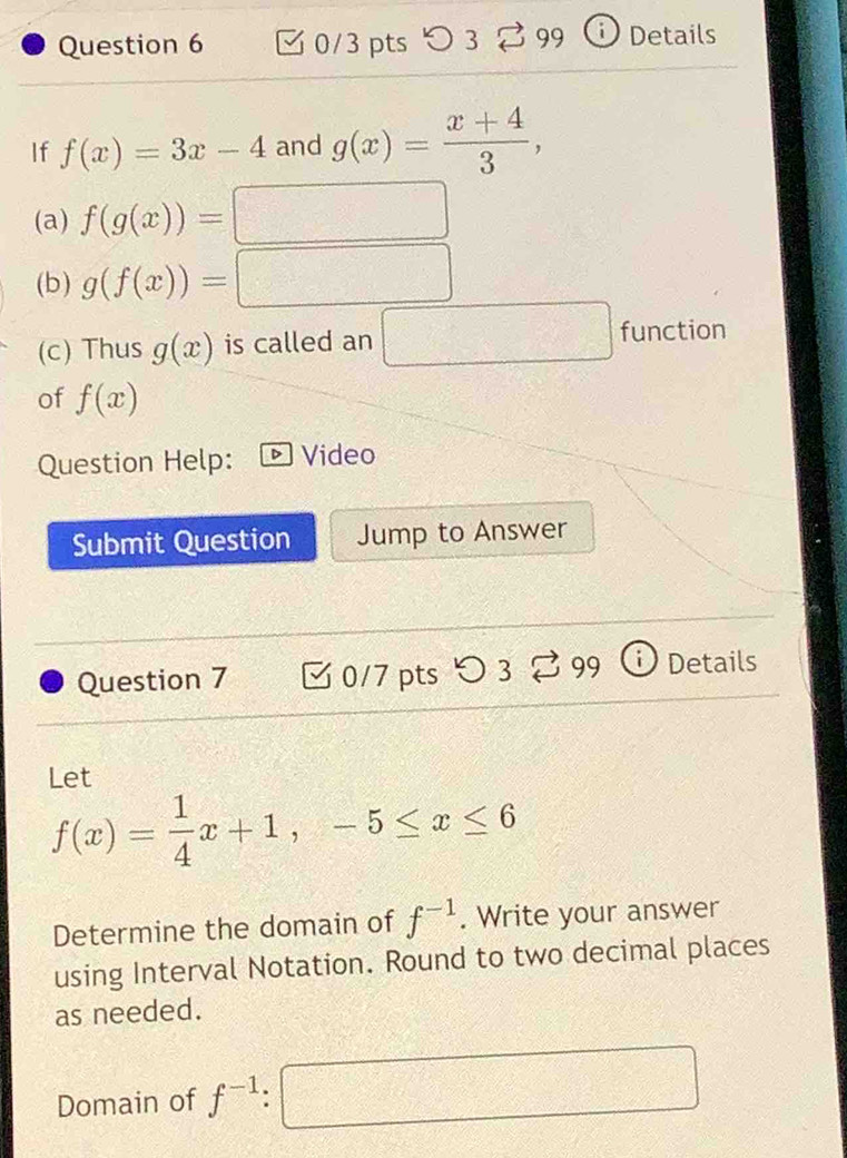 > 3 % 99 Details 
If f(x)=3x-4 and g(x)= (x+4)/3 , 
(a) f(g(x))=□
(b) g(f(x))=□
(c) Thus g(x) is called an □ fU ad^(10) a 
of f(x)
Question Help: Video 
Submit Question Jump to Answer 
Question 7 0/7 pts つ 3 vector □  99 Details 
Let
f(x)= 1/4 x+1, -5≤ x≤ 6
Determine the domain of f^(-1). Write your answer 
using Interval Notation. Round to two decimal places 
as needed. 
Domain of f^(-1) □