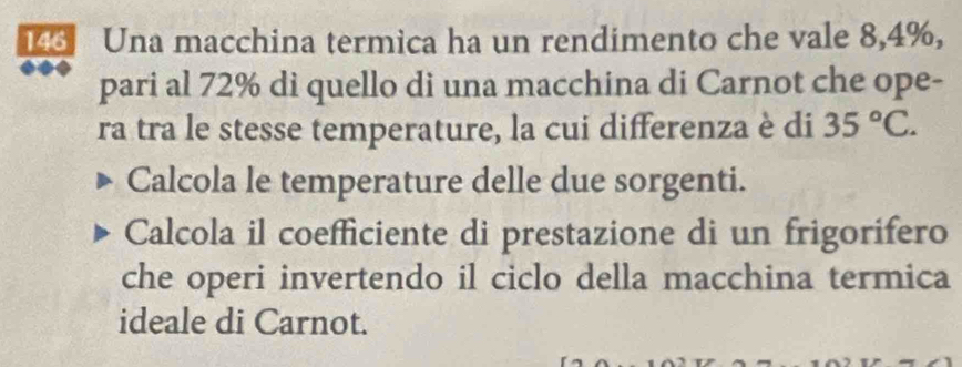 143 Una macchina termica ha un rendimento che vale 8,4%, 
pari al 72% di quello di una macchina di Carnot che ope- 
ra tra le stesse temperature, la cui differenza è di 35°C. 
Calcola le temperature delle due sorgenti. 
Calcola il coefficiente di prestazione di un frigorifero 
che operi invertendo il ciclo della macchina termica 
ideale di Carnot.