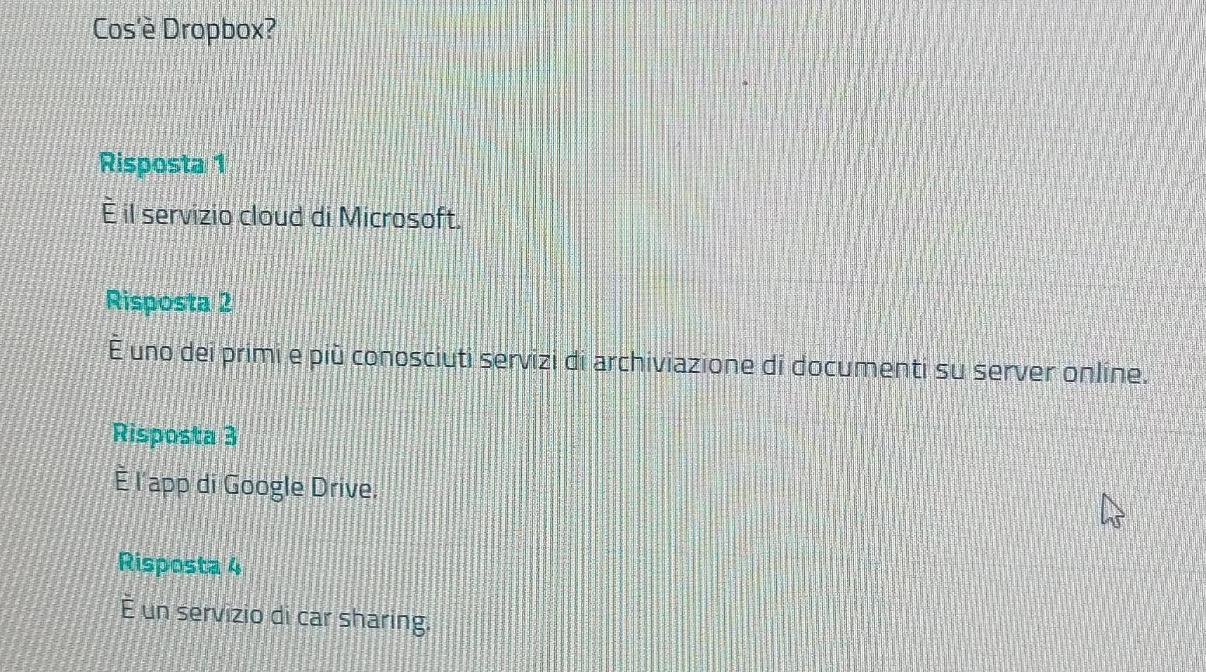 Cos'è Dropbox?
Risposta 1
È il servizio cloud di Microsoft.
Risposta 2
É uno dei primi e più conosciuti servizi di archiviazione di documenti su server online.
Risposta 3
È l'app di Google Drive.
Risposta 4
É un servizio di car sharing.