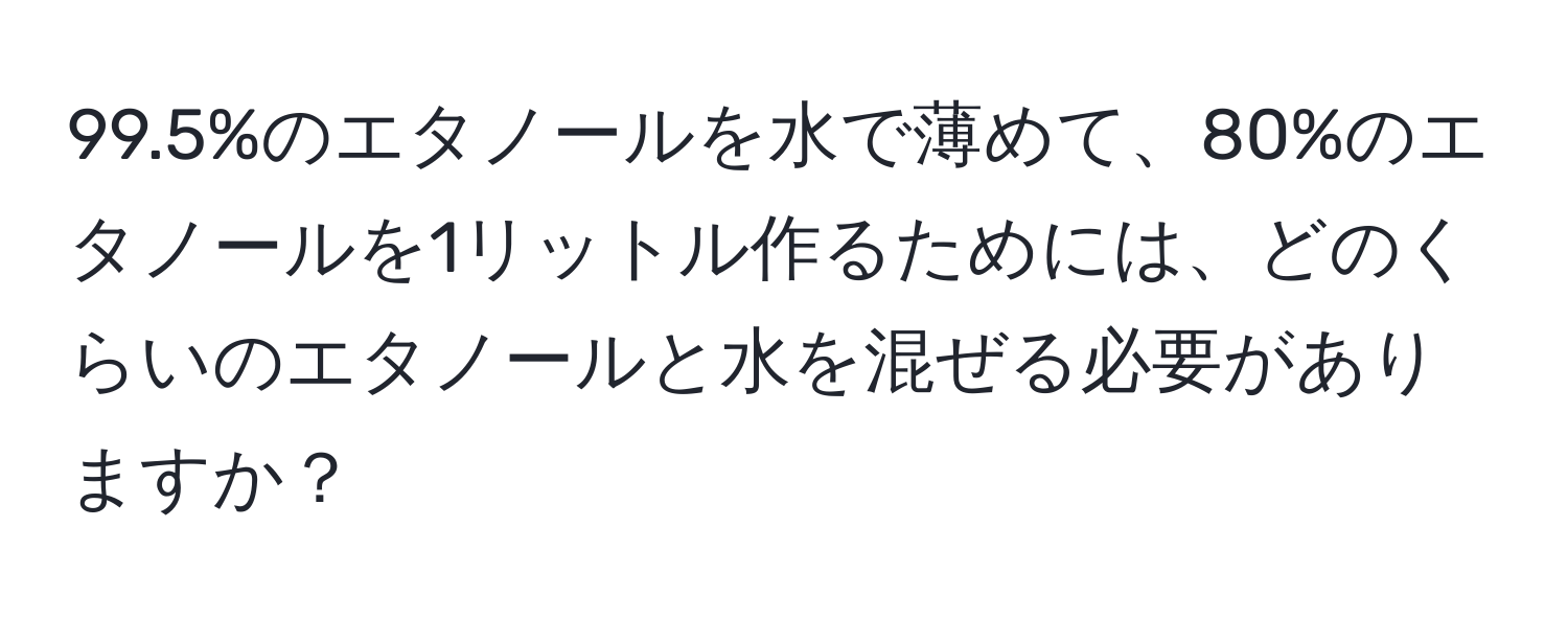 99.5%のエタノールを水で薄めて、80%のエタノールを1リットル作るためには、どのくらいのエタノールと水を混ぜる必要がありますか？