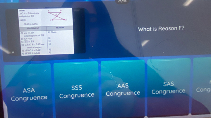 23/43
D
GIVEN Is the 4
∠ C≌ ∠ DBA
midpoint of overline LB
PROVE c B
AF AD=△ BAC
STATEMENT REASON
A ∠ C≌ ∠ D A) Given What is Reason F?
A is midpoint of overline EB
EA=BA B
overline KA≌ overline BA C
D] ∠ BAC≌ ∠ EAD are D)
Vertical angles
E ∠ BAC≌ ∠ EAD
F △ EAD≌ △ BAC F
ASA SSS AAS
SAS
Congruence Congruence Congruence Congruence Cong