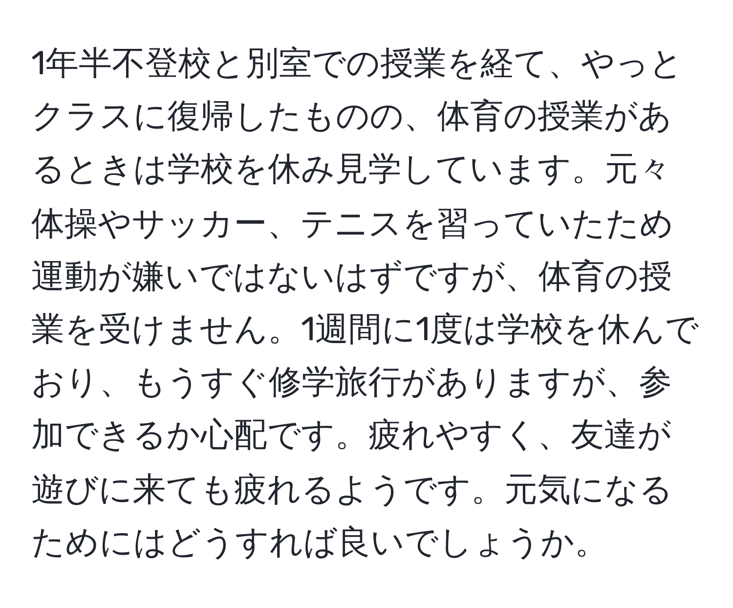 1年半不登校と別室での授業を経て、やっとクラスに復帰したものの、体育の授業があるときは学校を休み見学しています。元々体操やサッカー、テニスを習っていたため運動が嫌いではないはずですが、体育の授業を受けません。1週間に1度は学校を休んでおり、もうすぐ修学旅行がありますが、参加できるか心配です。疲れやすく、友達が遊びに来ても疲れるようです。元気になるためにはどうすれば良いでしょうか。