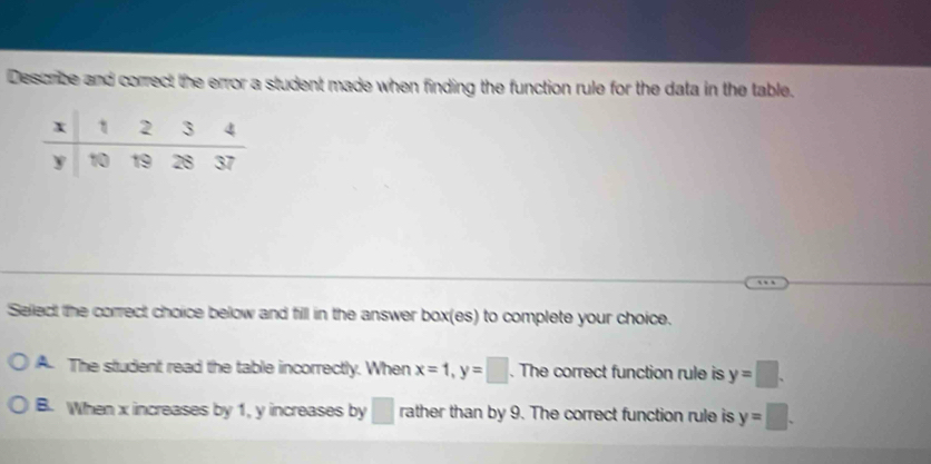 Describe and correct the error a student made when finding the function rule for the data in the table.
Sellect the correct choice below and fill in the answer box(es) to complete your choice.
A. The student read the table incorrectly. When x=1, y=□. The correct function rule is y=□.
B. When x increases by 1, y increases by □ rather than by 9. The correct function rule is y=□.