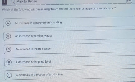 for Review
Which of the following will cause a rightward shift of the short-run aggregate supply curve?
A) An increase in consumption spending
B An increase in nominal wages
An increase in income taxes
D A decrease in the price level
A decrease in the costs of production